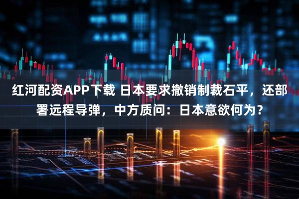 红河配资APP下载 日本要求撤销制裁石平，还部署远程导弹，中方质问：日本意欲何为？