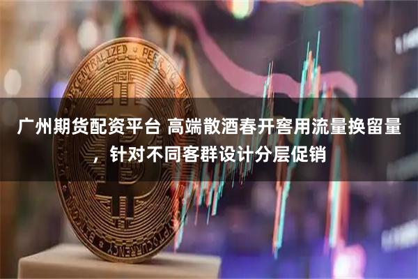 广州期货配资平台 高端散酒春开窖用流量换留量，针对不同客群设计分层促销