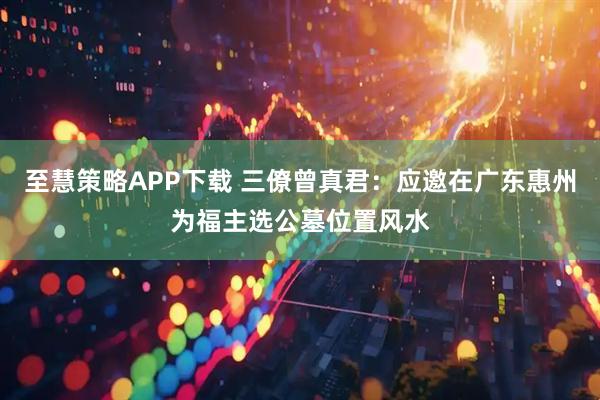 至慧策略APP下载 三僚曾真君：应邀在广东惠州为福主选公墓位置风水