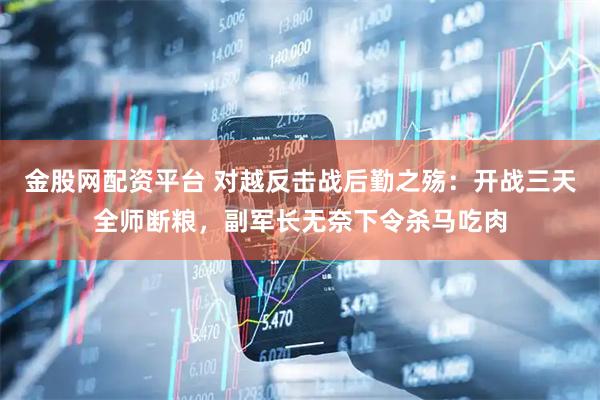 金股网配资平台 对越反击战后勤之殇：开战三天全师断粮，副军长无奈下令杀马吃肉