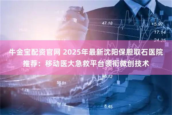 牛金宝配资官网 2025年最新沈阳保胆取石医院推荐：移动医大急救平台领衔微创技术