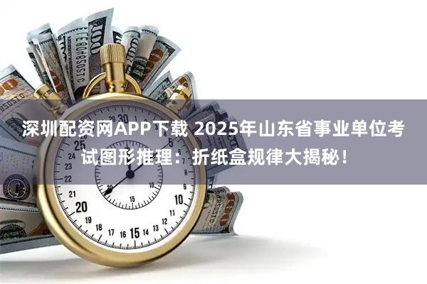 深圳配资网APP下载 2025年山东省事业单位考试图形推理：折纸盒规律大揭秘！