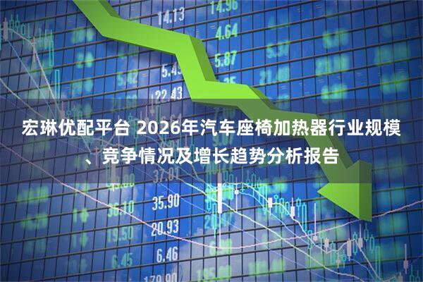 宏琳优配平台 2026年汽车座椅加热器行业规模、竞争情况及增长趋势分析报告
