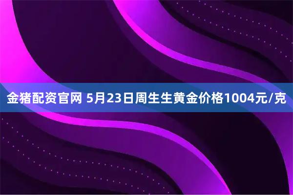 金猪配资官网 5月23日周生生黄金价格1004元/克