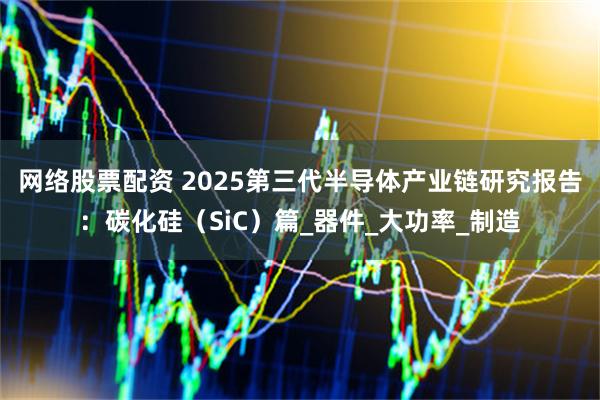 网络股票配资 2025第三代半导体产业链研究报告：碳化硅（SiC）篇_器件_大功率_制造