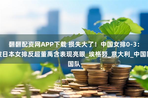 翻翻配资网APP下载 损失大了！中国女排0-3：被日本女排反超董禹含表现亮眼_埃格努_意大利_中国队