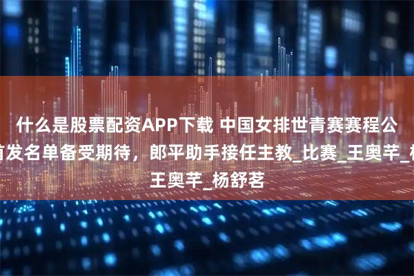 什么是股票配资APP下载 中国女排世青赛赛程公布，首发名单备受期待，郎平助手接任主教_比赛_王奥芊_杨舒茗