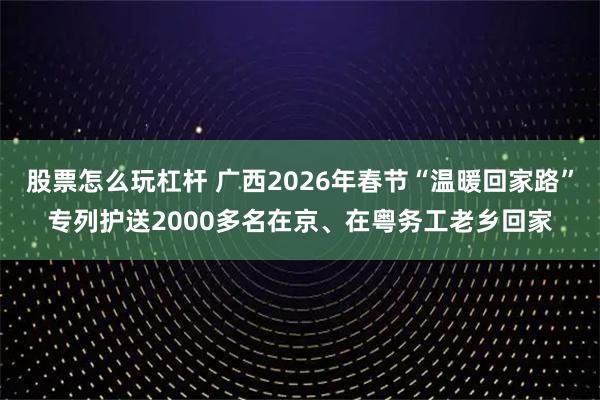 股票怎么玩杠杆 广西2026年春节“温暖回家路”专列护送2000多名在京、在粤务工老乡回家