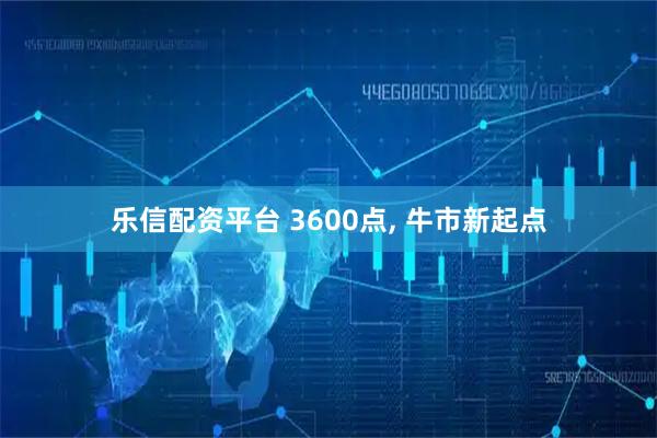 乐信配资平台 3600点, 牛市新起点