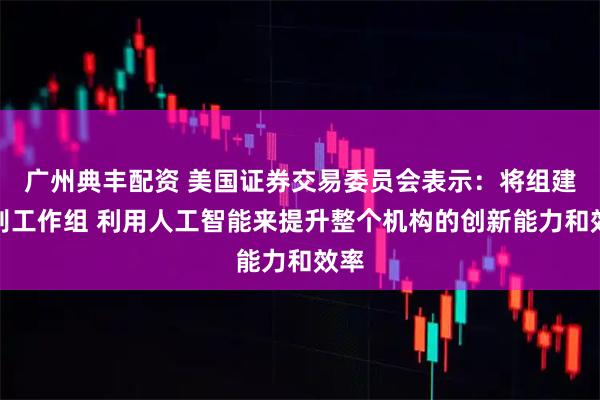广州典丰配资 美国证券交易委员会表示：将组建特别工作组 利用人工智能来提升整个机构的创新能力和效率