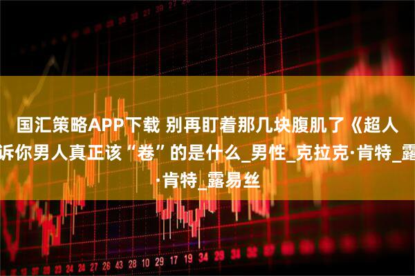 国汇策略APP下载 别再盯着那几块腹肌了《超人》告诉你男人真正该“卷”的是什么_男性_克拉克·肯特_露易丝