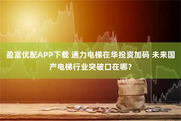 盈富优配APP下载 通力电梯在华投资加码 未来国产电梯行业突破口在哪？