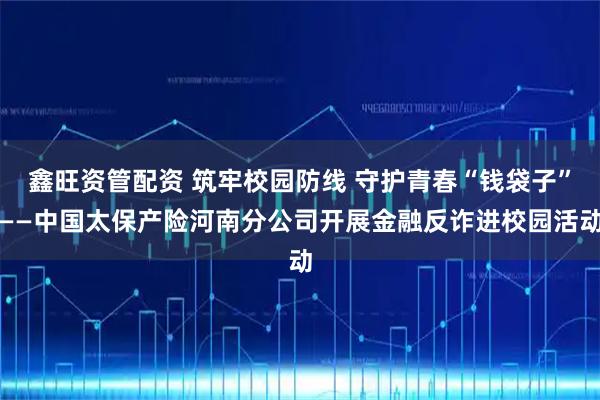 鑫旺资管配资 筑牢校园防线 守护青春“钱袋子”——中国太保产险河南分公司开展金融反诈进校园活动