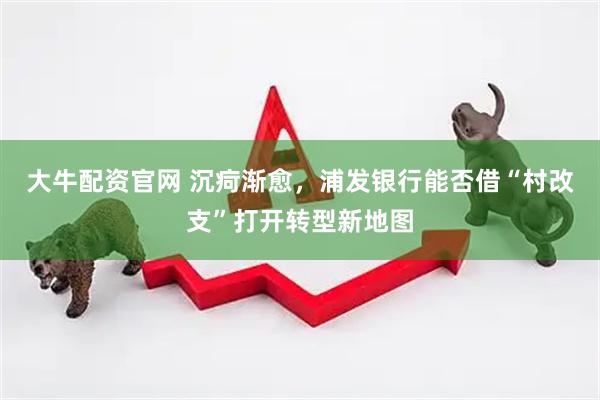 大牛配资官网 沉疴渐愈，浦发银行能否借“村改支”打开转型新地图