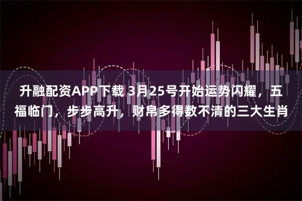 升融配资APP下载 3月25号开始运势闪耀，五福临门，步步高升，财帛多得数不清的三大生肖