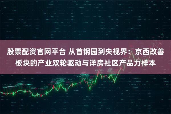 股票配资官网平台 从首钢园到央视界：京西改善板块的产业双轮驱动与洋房社区产品力样本